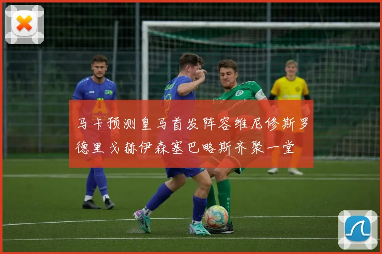 马卡预测皇马首发阵容维尼修斯罗德里戈赫伊森塞巴略斯齐聚一堂