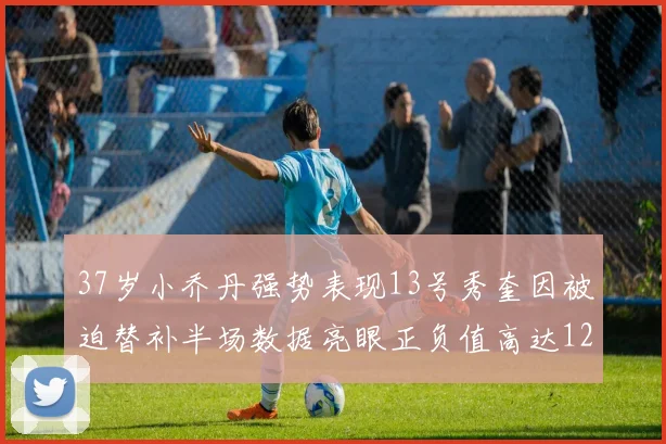 37岁小乔丹强势表现13号秀奎因被迫替补半场数据亮眼正负值高达12