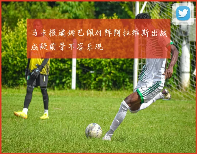 马卡报道姆巴佩对阵阿拉维斯出战成疑前景不容乐观
