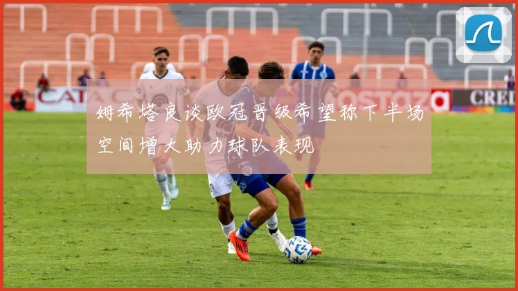 姆希塔良谈欧冠晋级希望称下半场空间增大助力球队表现