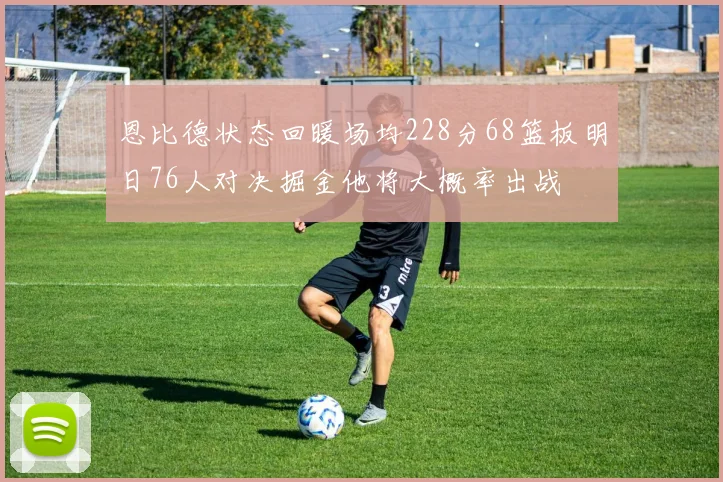 恩比德状态回暖场均228分68篮板明日76人对决掘金他将大概率出战
