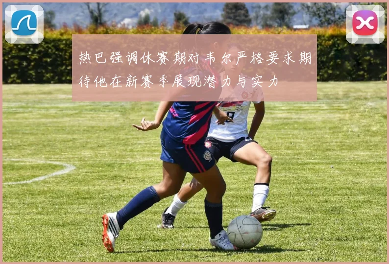 热巴强调休赛期对韦尔严格要求期待他在新赛季展现潜力与实力