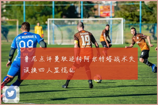 鲁尼点评曼联逆转阿尔特塔战术失误换四人显慌乱
