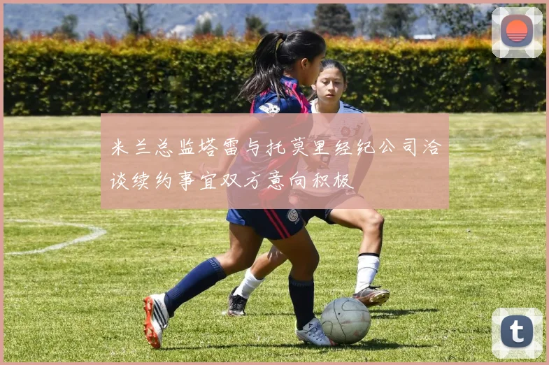 米兰总监塔雷与托莫里经纪公司洽谈续约事宜双方意向积极