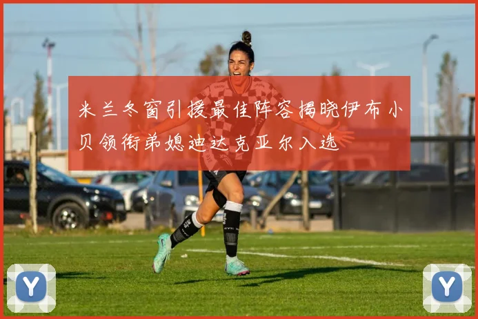 米兰冬窗引援最佳阵容揭晓伊布小贝领衔弟媳迪达克亚尔入选