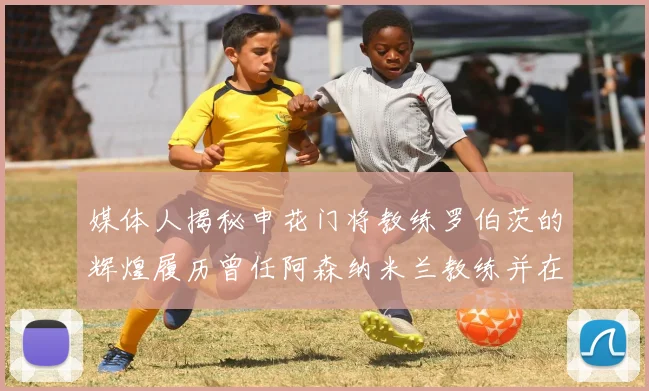 媒体人揭秘申花门将教练罗伯茨的辉煌履历曾任阿森纳米兰教练并在华夏执教