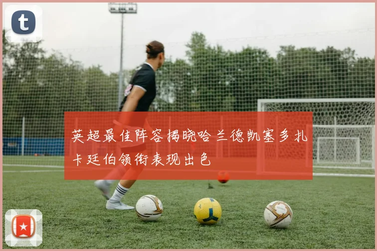 英超最佳阵容揭晓哈兰德凯塞多扎卡廷伯领衔表现出色