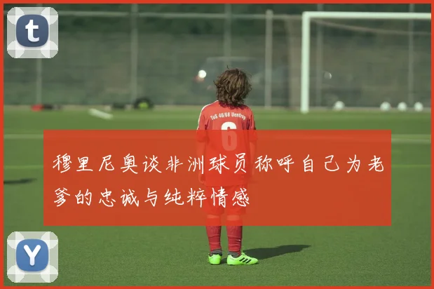 穆里尼奥谈非洲球员称呼自己为老爹的忠诚与纯粹情感