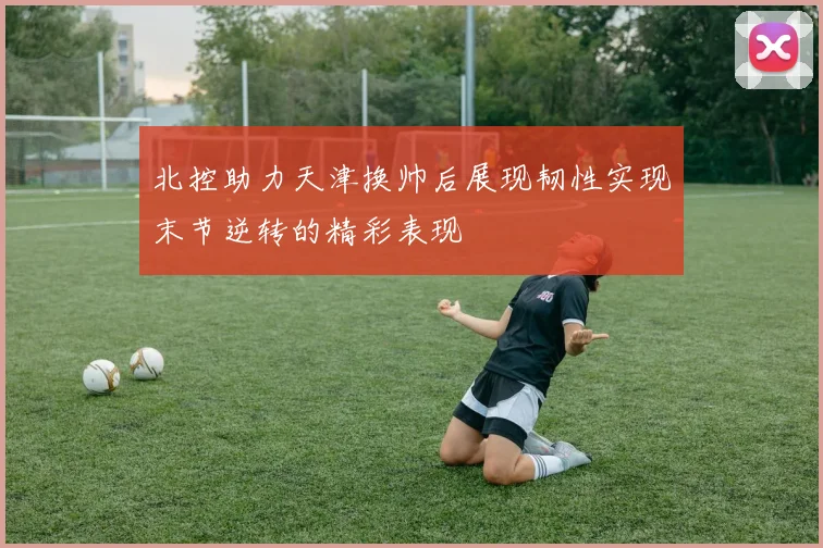 北控助力天津换帅后展现韧性实现末节逆转的精彩表现