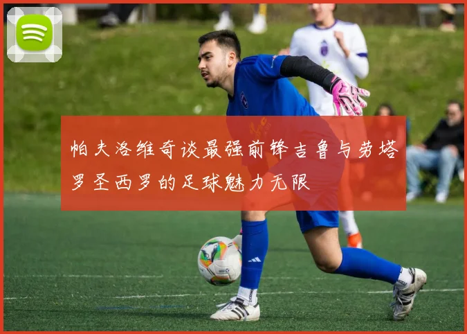 帕夫洛维奇谈最强前锋吉鲁与劳塔罗圣西罗的足球魅力无限