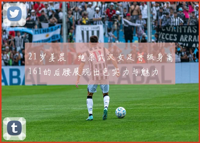 21岁姜晨璟绝杀武汉女足晋级身高161的后腰展现出色实力与魅力