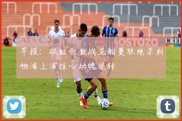 早报：双红会激战正酣曼联绝杀利物浦上演惊心动魄逆转