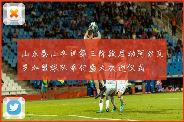 山东泰山冬训第三阶段启动阿尔瓦罗加盟球队举行盛大欢迎仪式