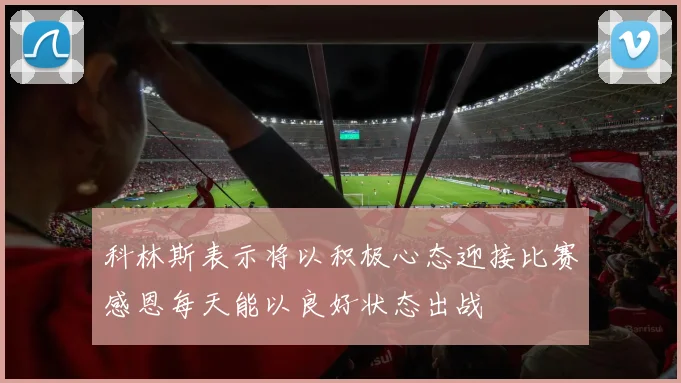 科林斯表示将以积极心态迎接比赛感恩每天能以良好状态出战