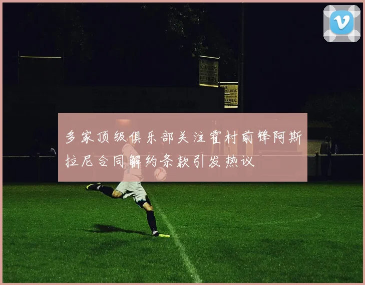 多家顶级俱乐部关注霍村前锋阿斯拉尼合同解约条款引发热议