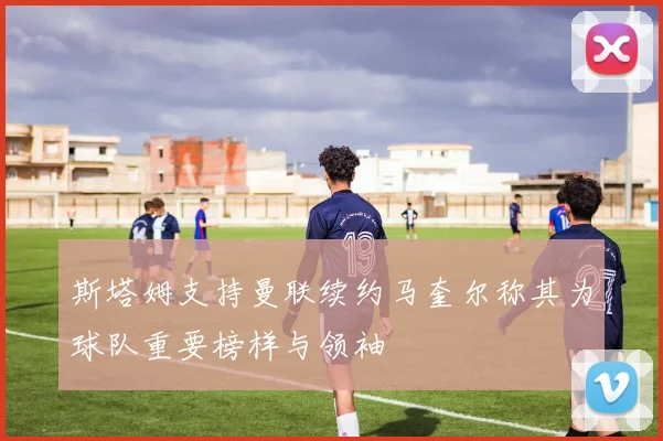 斯塔姆支持曼联续约马奎尔称其为球队重要榜样与领袖