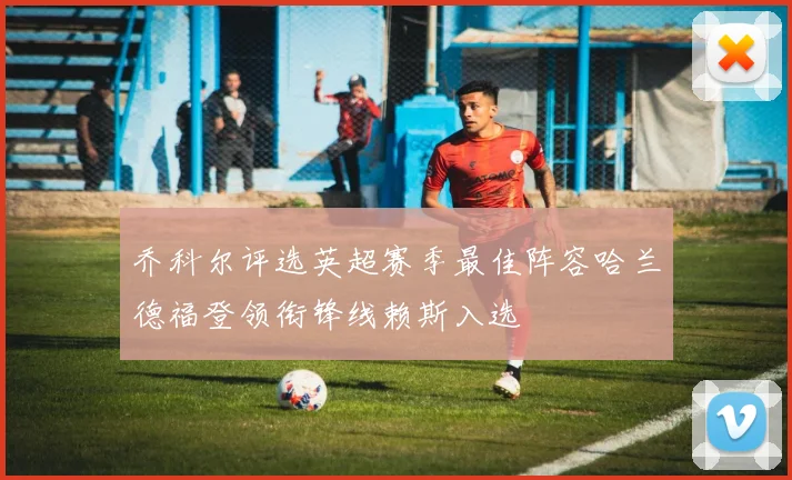 乔科尔评选英超赛季最佳阵容哈兰德福登领衔锋线赖斯入选