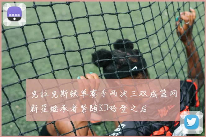 克拉克斯顿单赛季两次三双成篮网新星继承者紧随KD哈登之后