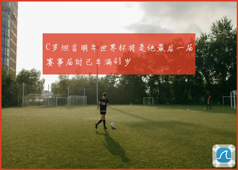 C罗坦言明年世界杯将是他最后一届赛事届时已年满41岁