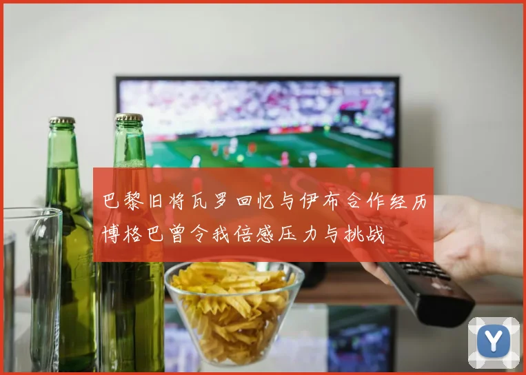 巴黎旧将瓦罗回忆与伊布合作经历博格巴曾令我倍感压力与挑战