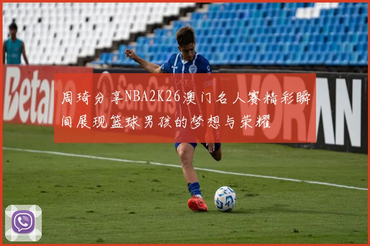 周琦分享NBA2K26澳门名人赛精彩瞬间展现篮球男孩的梦想与荣耀