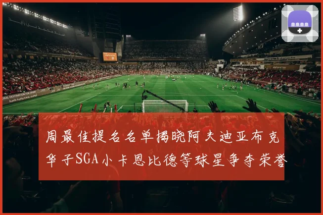 周最佳提名名单揭晓阿夫迪亚布克华子SGA小卡恩比德等球星争夺荣誉