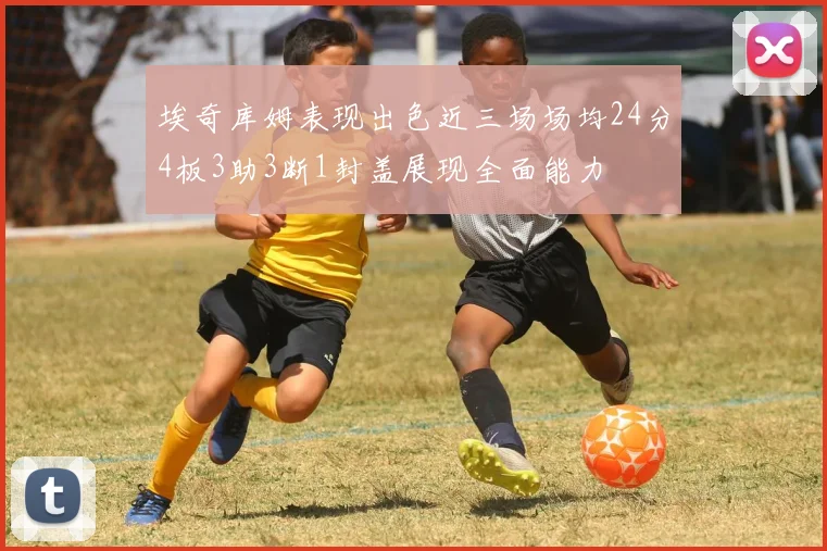 埃奇库姆表现出色近三场场均24分4板3助3断1封盖展现全面能力