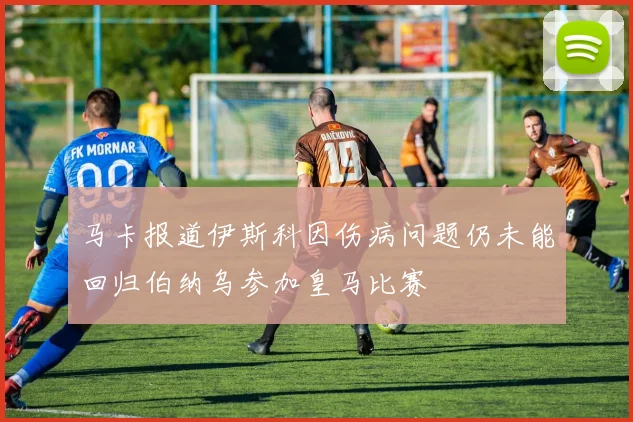 马卡报道伊斯科因伤病问题仍未能回归伯纳乌参加皇马比赛