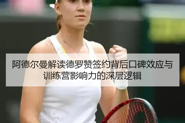 阿德尔曼解读德罗赞签约背后口碑效应与训练营影响力的深层逻辑 | hth