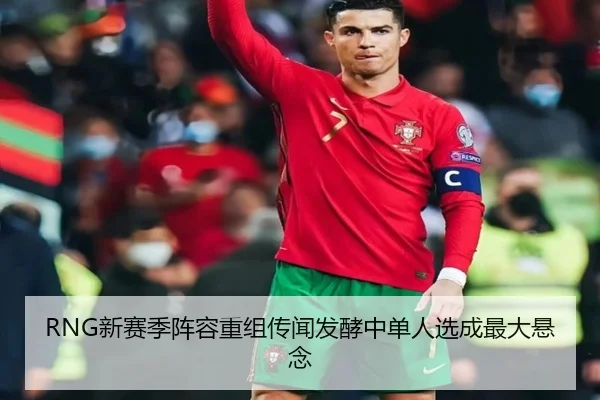 RNG新赛季阵容重组传闻发酵中单人选成最大悬念 | hth
