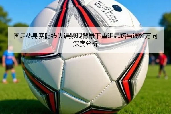 国足热身赛防线失误频现背景下重组思路与调整方向深度分析 | hth